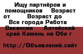 Ищу партнёров и помощников  › Возраст от ­ 16 › Возраст до ­ 35 - Все города Работа » Вакансии   . Алтайский край,Камень-на-Оби г.